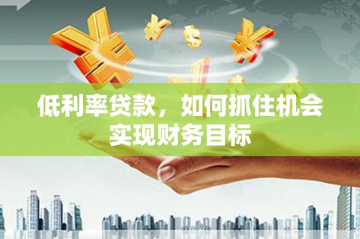 乐昌低利率贷款，如何抓住机会实现财务目标