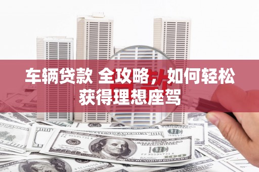 乐昌车辆贷款 全攻略，如何轻松获得理想座驾