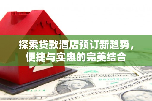 乐昌探索贷款酒店预订新趋势，便捷与实惠的完美结合