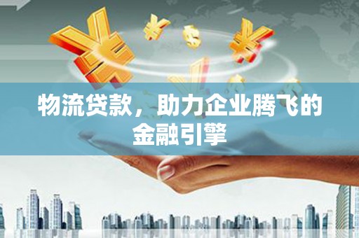 乐昌物流贷款，助力企业腾飞的金融引擎