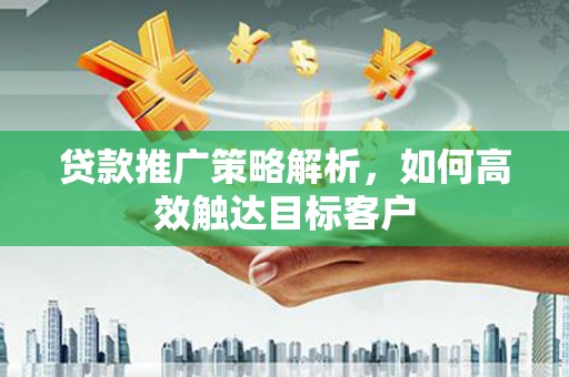 乐昌贷款推广策略解析，如何高效触达目标客户