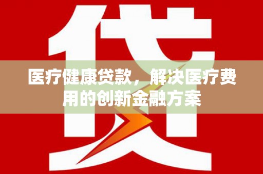 乐昌医疗健康贷款，解决医疗费用的创新金融方案