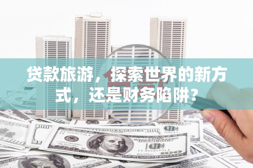 乐昌贷款旅游，探索世界的新方式，还是财务陷阱？